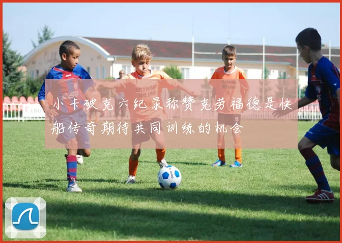 小卡破克六纪录称赞克劳福德是快船传奇期待共同训练的机会