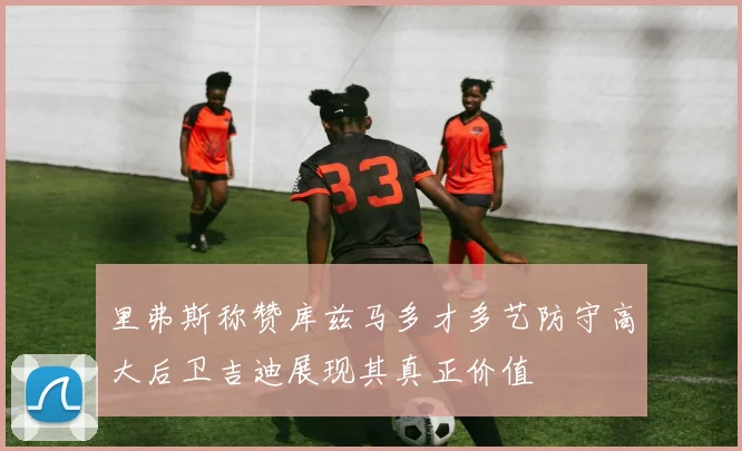 里弗斯称赞库兹马多才多艺防守高大后卫吉迪展现其真正价值