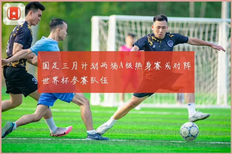 国足三月计划两场A级热身赛或对阵世界杯参赛队伍