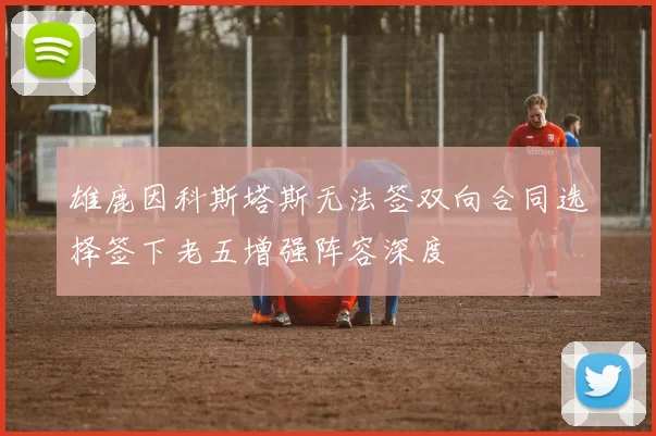 雄鹿因科斯塔斯无法签双向合同选择签下老五增强阵容深度