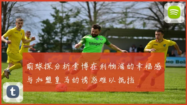 前球探分析索博在利物浦的幸福感与加盟皇马的诱惑难以抵挡