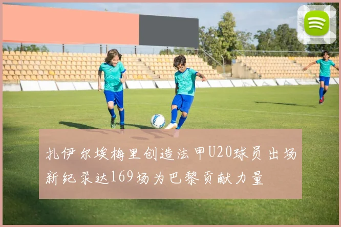 扎伊尔埃梅里创造法甲U20球员出场新纪录达169场为巴黎贡献力量