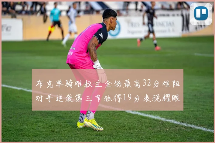 布克单骑难救主全场最高32分难阻对手逆袭第三节独得19分表现耀眼