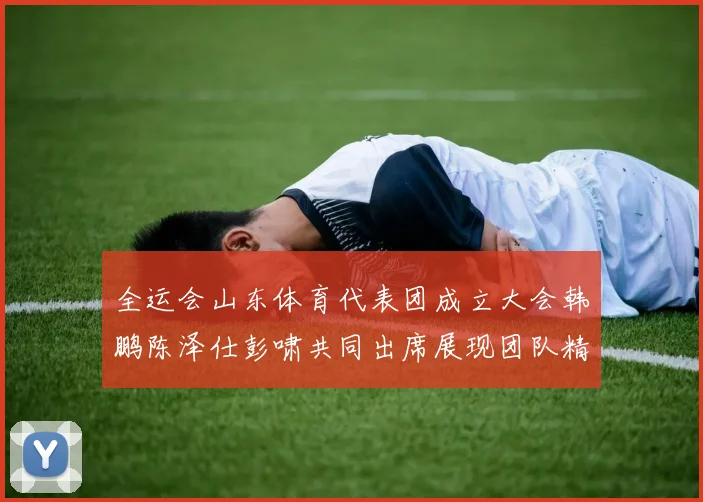 全运会山东体育代表团成立大会韩鹏陈泽仕彭啸共同出席展现团队精神与风采