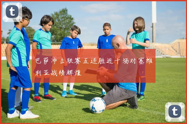 巴萨冲击联赛五连胜近十场对塞维利亚战绩辉煌