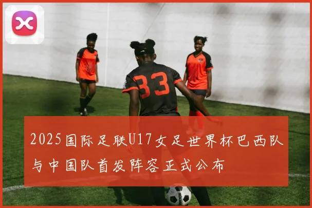 2025国际足联U17女足世界杯巴西队与中国队首发阵容正式公布