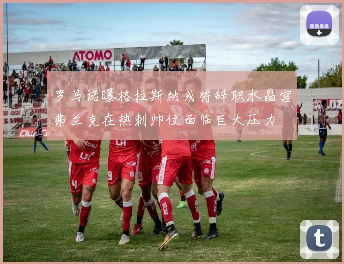 罗马诺曝格拉斯纳或将辞职水晶宫弗兰克在热刺帅位面临巨大压力