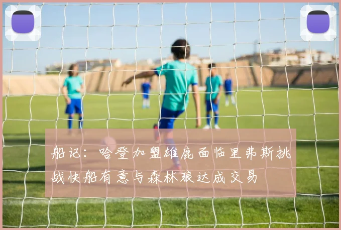 船记：哈登加盟雄鹿面临里弗斯挑战快船有意与森林狼达成交易