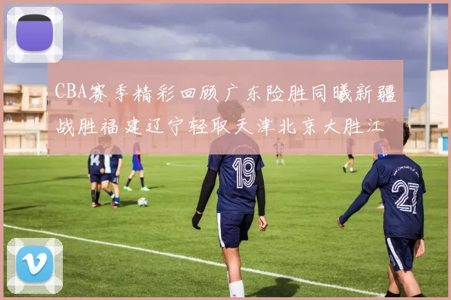 CBA赛季精彩回顾广东险胜同曦新疆战胜福建辽宁轻取天津北京大胜江苏