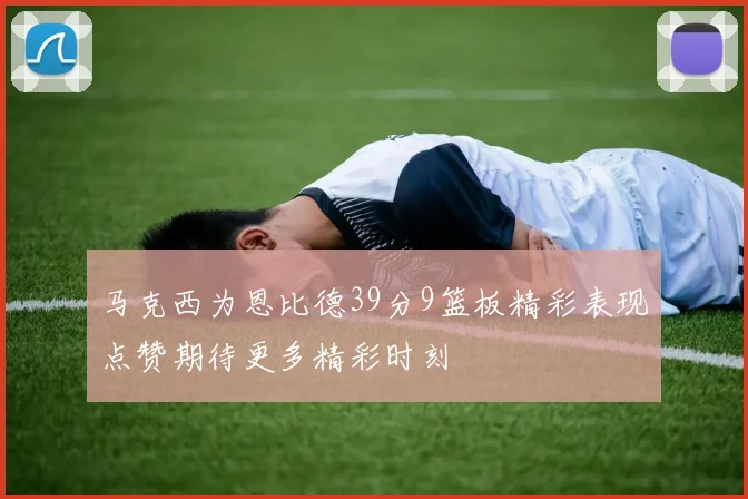 马克西为恩比德39分9篮板精彩表现点赞期待更多精彩时刻