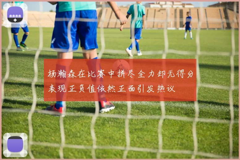 杨瀚森在比赛中拼尽全力却无得分表现正负值依然正面引发热议