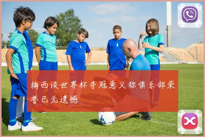 梅西谈世界杯夺冠意义称俱乐部荣誉已无遗憾